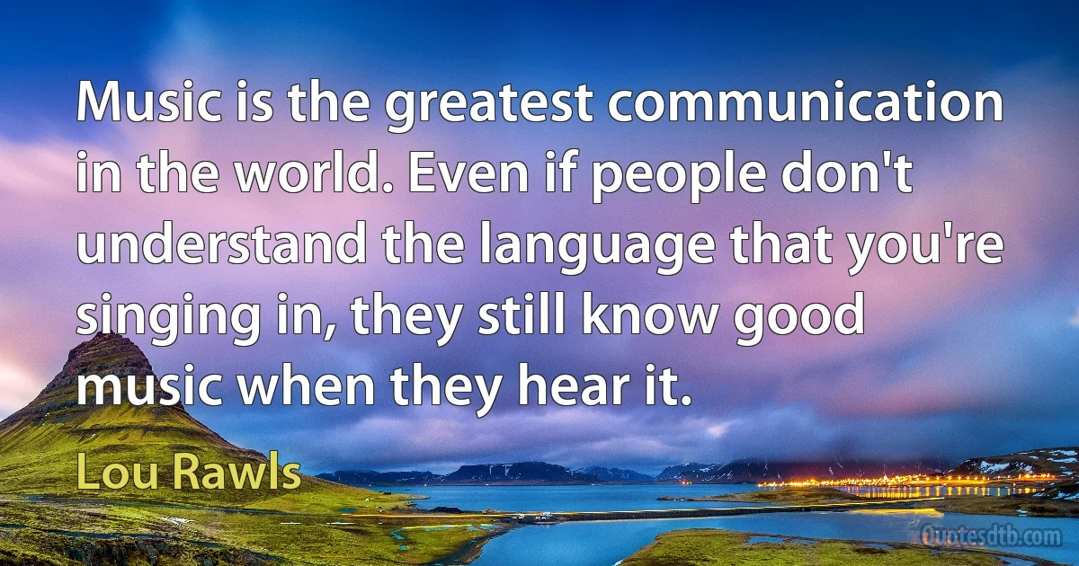 Music is the greatest communication in the world. Even if people don't understand the language that you're singing in, they still know good music when they hear it. (Lou Rawls)