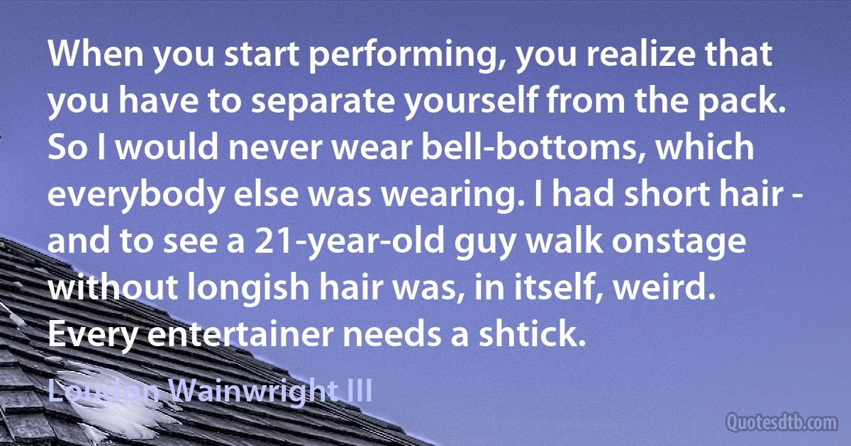 When you start performing, you realize that you have to separate yourself from the pack. So I would never wear bell-bottoms, which everybody else was wearing. I had short hair - and to see a 21-year-old guy walk onstage without longish hair was, in itself, weird. Every entertainer needs a shtick. (Loudon Wainwright III)