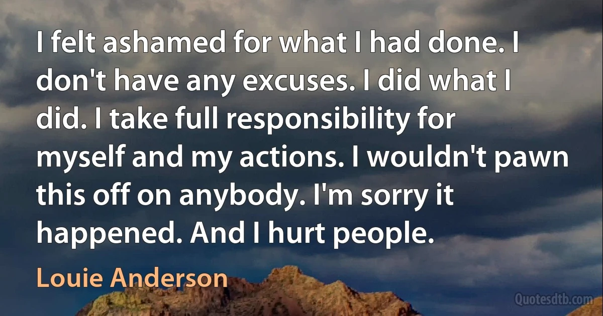 I felt ashamed for what I had done. I don't have any excuses. I did what I did. I take full responsibility for myself and my actions. I wouldn't pawn this off on anybody. I'm sorry it happened. And I hurt people. (Louie Anderson)