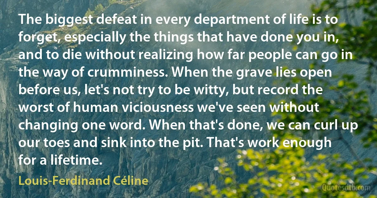 The biggest defeat in every department of life is to forget, especially the things that have done you in, and to die without realizing how far people can go in the way of crumminess. When the grave lies open before us, let's not try to be witty, but record the worst of human viciousness we've seen without changing one word. When that's done, we can curl up our toes and sink into the pit. That's work enough for a lifetime. (Louis-Ferdinand Céline)