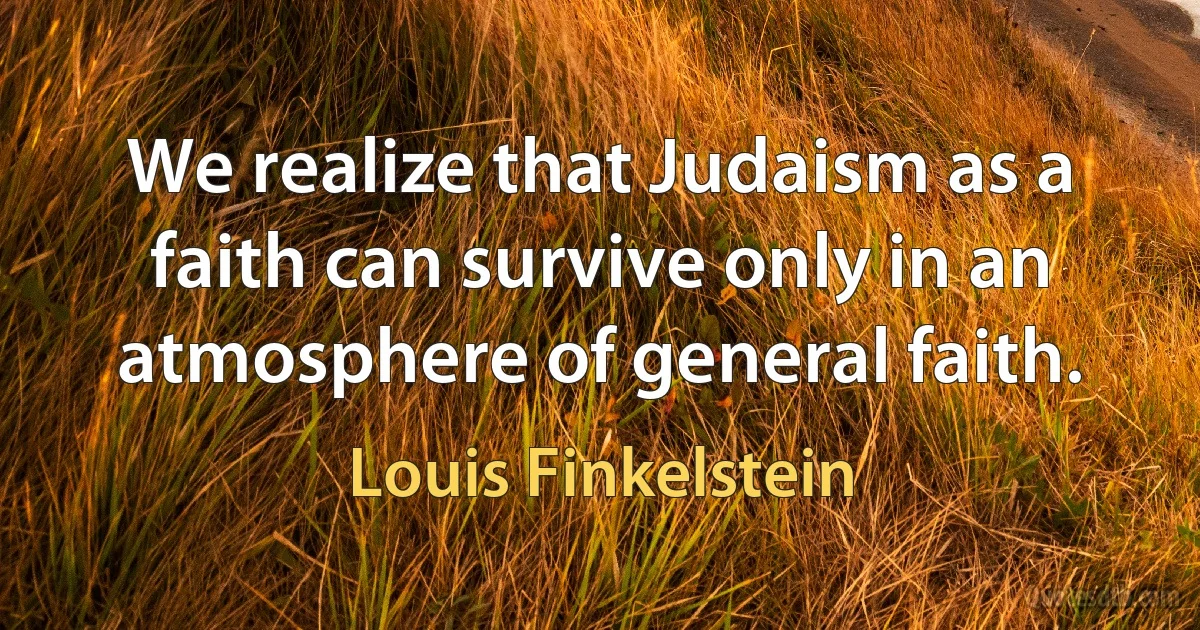 We realize that Judaism as a faith can survive only in an atmosphere of general faith. (Louis Finkelstein)