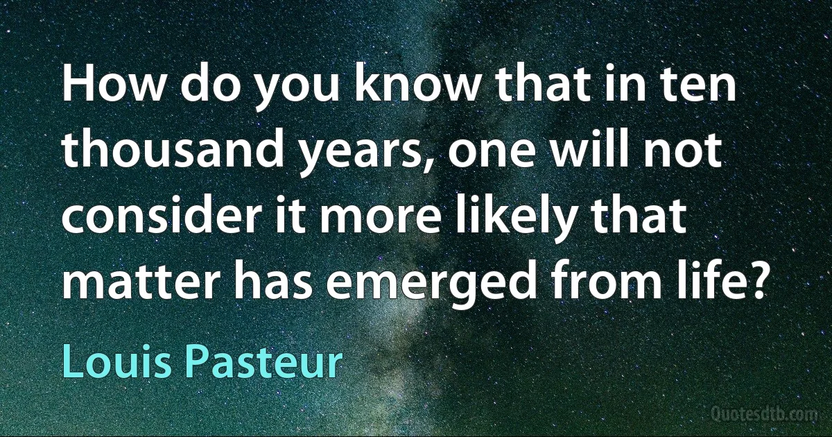 How do you know that in ten thousand years, one will not consider it more likely that matter has emerged from life? (Louis Pasteur)