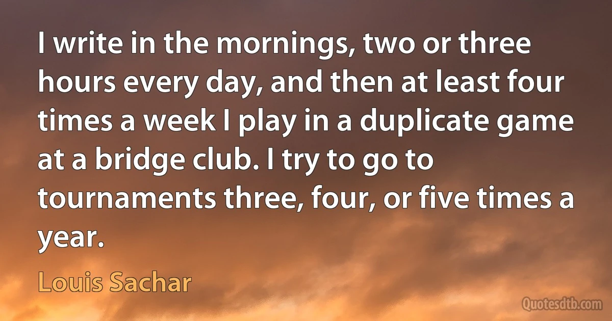 I write in the mornings, two or three hours every day, and then at least four times a week I play in a duplicate game at a bridge club. I try to go to tournaments three, four, or five times a year. (Louis Sachar)