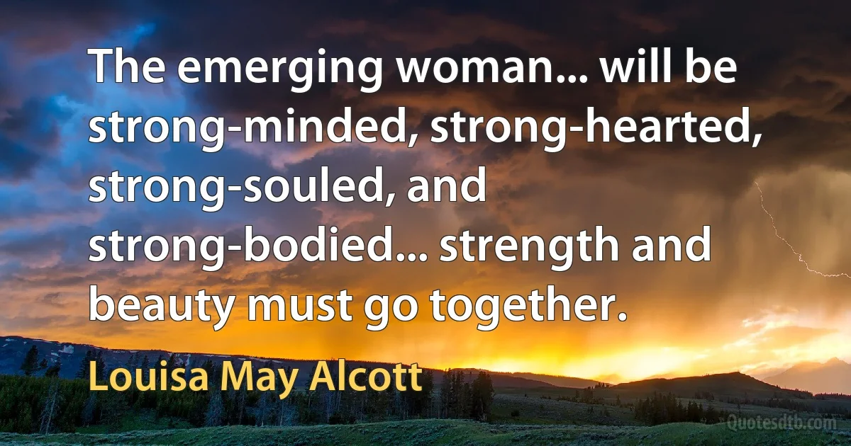 The emerging woman... will be strong-minded, strong-hearted, strong-souled, and strong-bodied... strength and beauty must go together. (Louisa May Alcott)