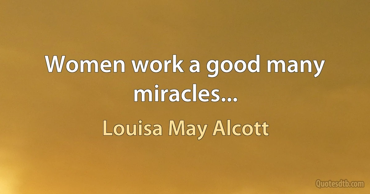 Women work a good many miracles... (Louisa May Alcott)