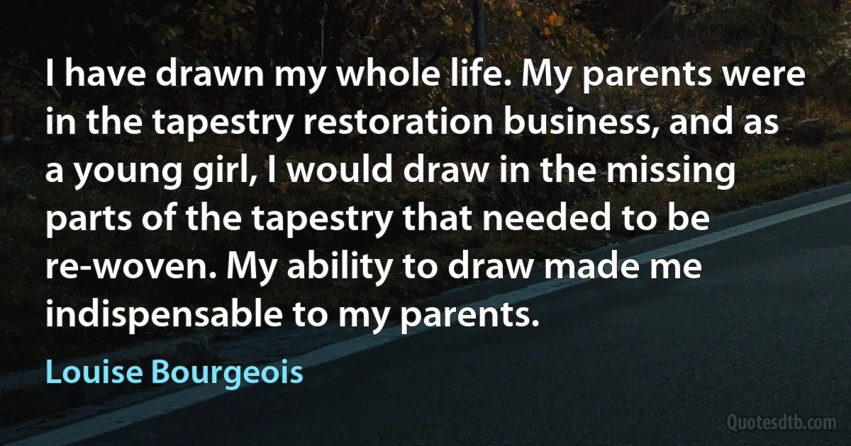 I have drawn my whole life. My parents were in the tapestry restoration business, and as a young girl, I would draw in the missing parts of the tapestry that needed to be re-woven. My ability to draw made me indispensable to my parents. (Louise Bourgeois)