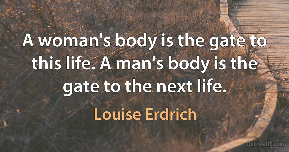 A woman's body is the gate to this life. A man's body is the gate to the next life. (Louise Erdrich)