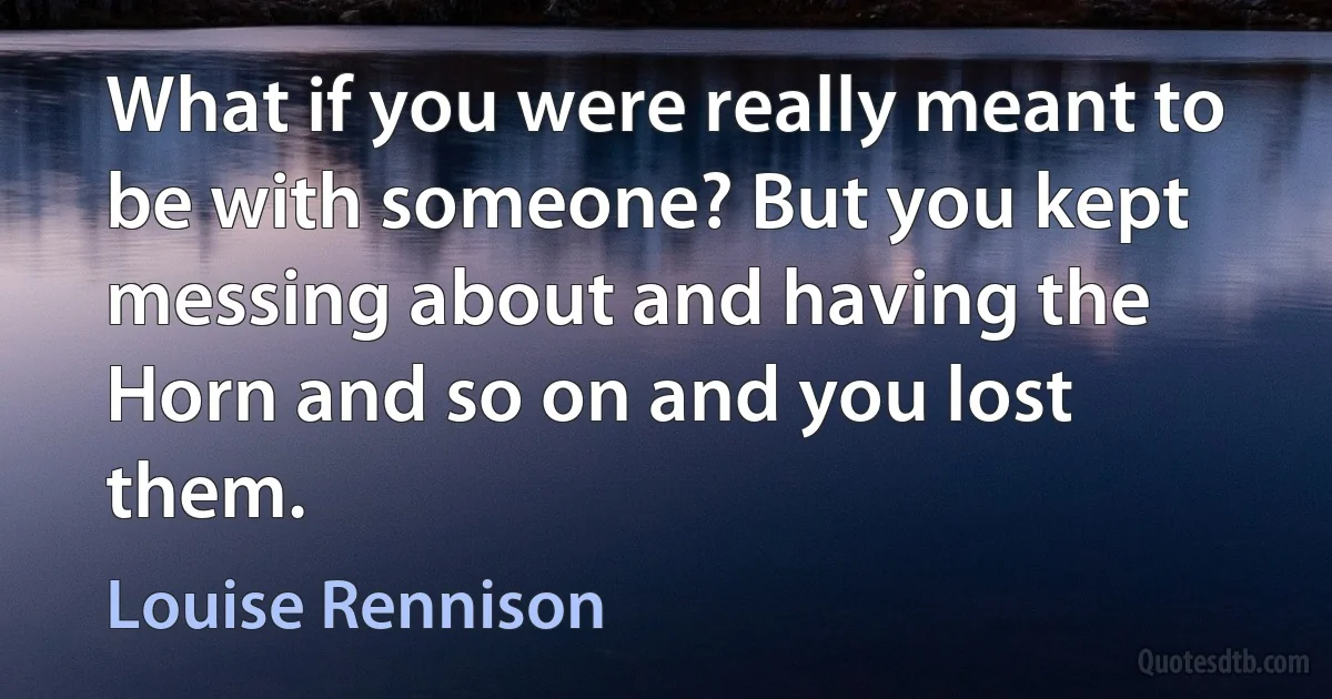 What if you were really meant to be with someone? But you kept messing about and having the Horn and so on and you lost them. (Louise Rennison)