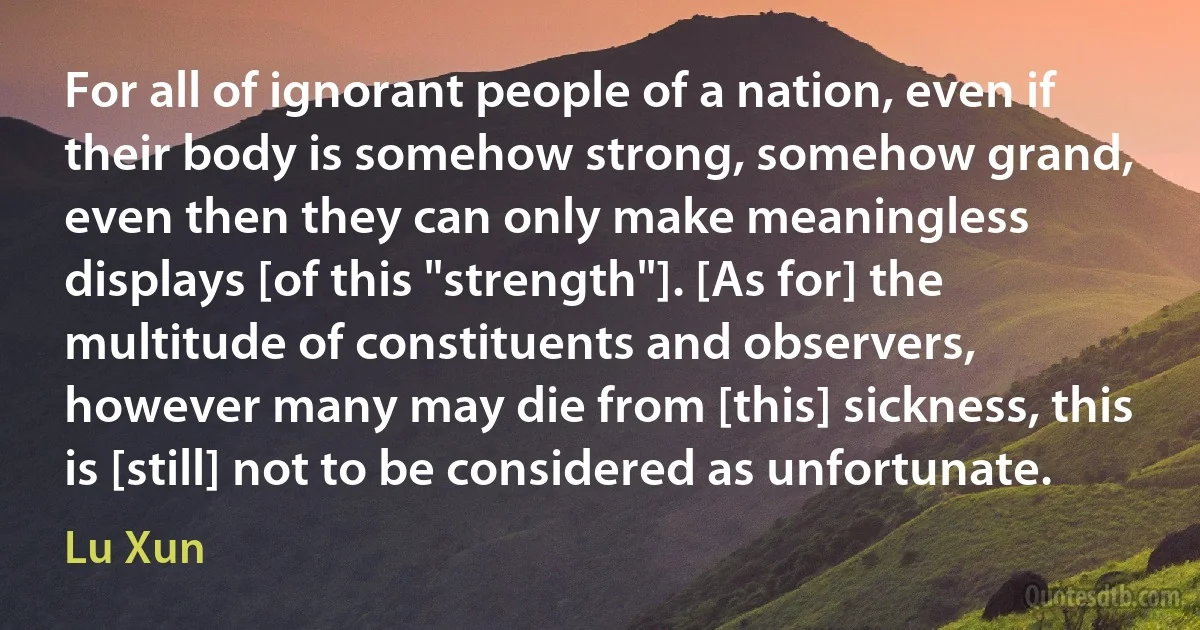 For all of ignorant people of a nation, even if their body is somehow strong, somehow grand, even then they can only make meaningless displays [of this "strength"]. [As for] the multitude of constituents and observers, however many may die from [this] sickness, this is [still] not to be considered as unfortunate. (Lu Xun)