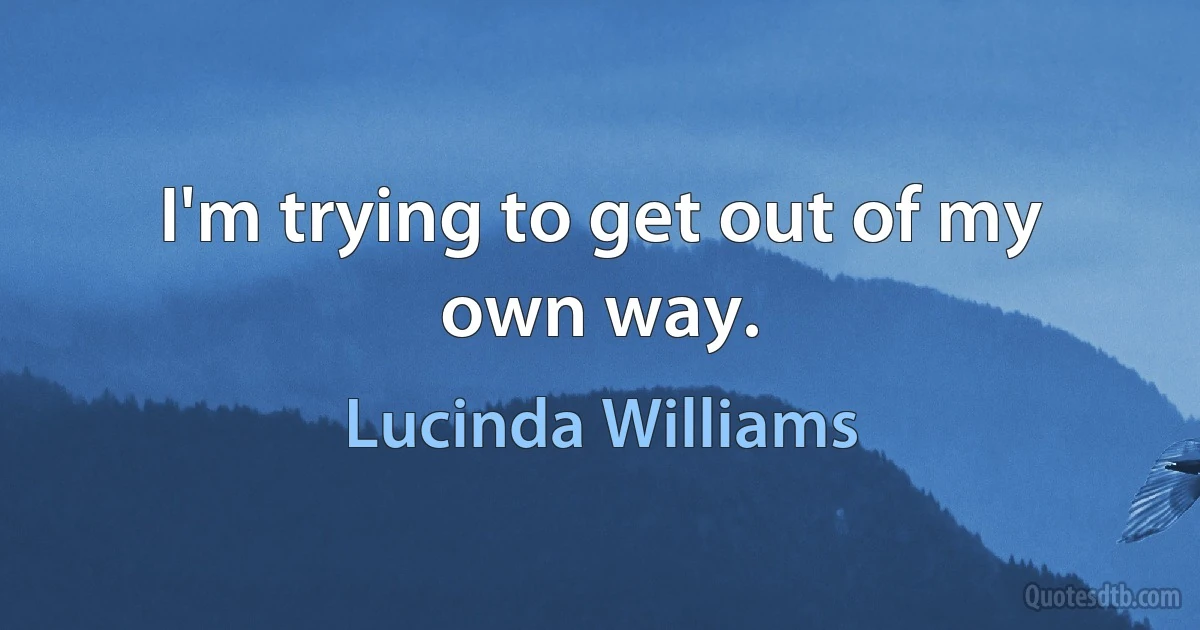 I'm trying to get out of my own way. (Lucinda Williams)