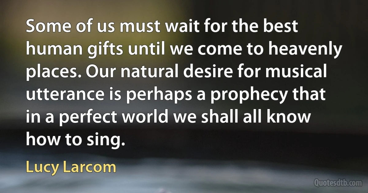 Some of us must wait for the best human gifts until we come to heavenly places. Our natural desire for musical utterance is perhaps a prophecy that in a perfect world we shall all know how to sing. (Lucy Larcom)