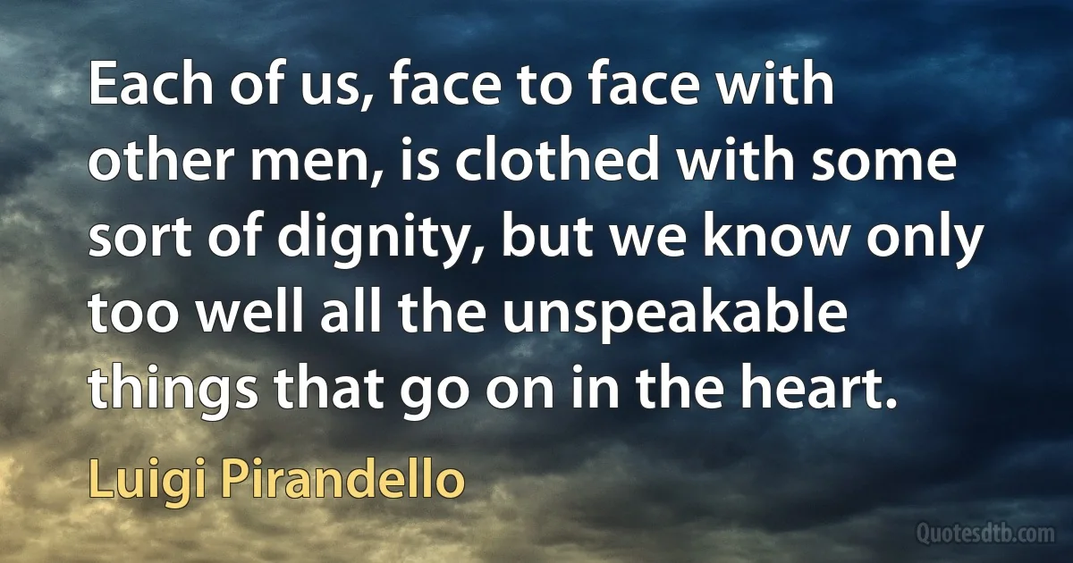 Each of us, face to face with other men, is clothed with some sort of dignity, but we know only too well all the unspeakable things that go on in the heart. (Luigi Pirandello)