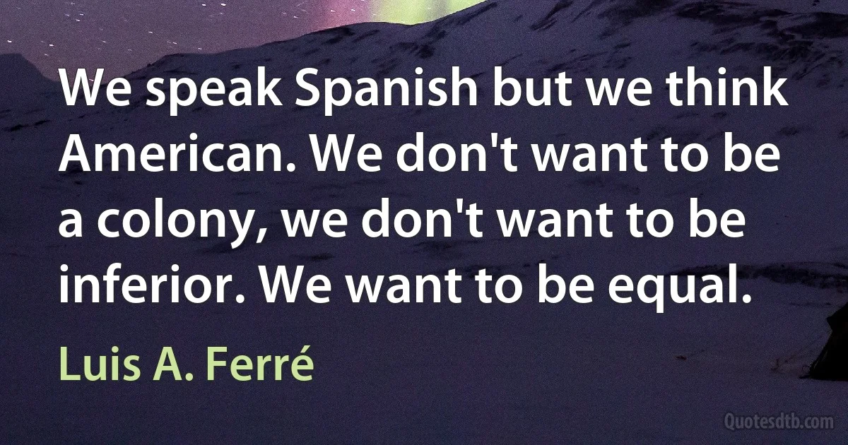 We speak Spanish but we think American. We don't want to be a colony, we don't want to be inferior. We want to be equal. (Luis A. Ferré)