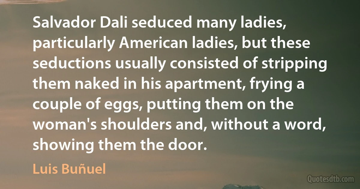 Salvador Dali seduced many ladies, particularly American ladies, but these seductions usually consisted of stripping them naked in his apartment, frying a couple of eggs, putting them on the woman's shoulders and, without a word, showing them the door. (Luis Buñuel)