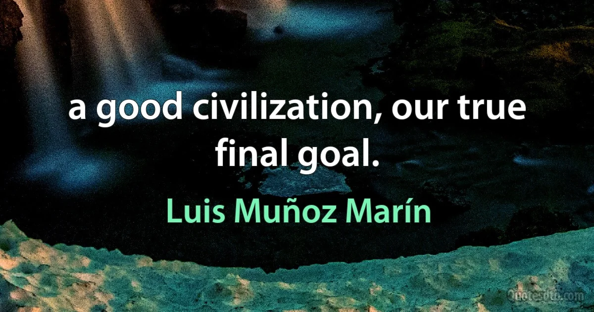 a good civilization, our true final goal. (Luis Muñoz Marín)