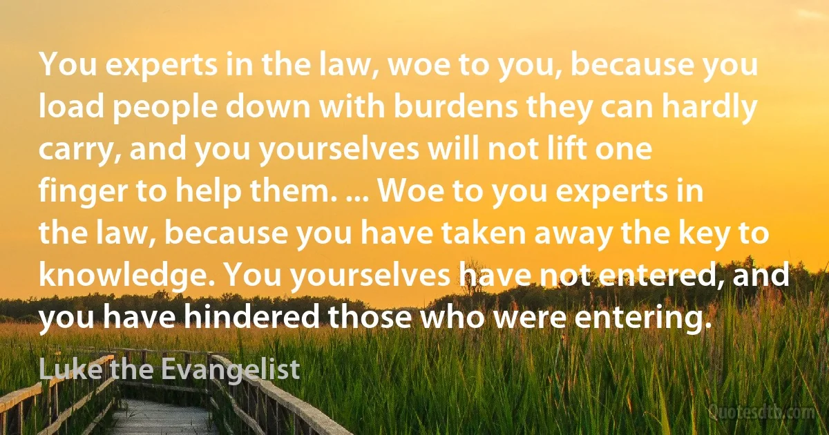 You experts in the law, woe to you, because you load people down with burdens they can hardly carry, and you yourselves will not lift one finger to help them. ... Woe to you experts in the law, because you have taken away the key to knowledge. You yourselves have not entered, and you have hindered those who were entering. (Luke the Evangelist)