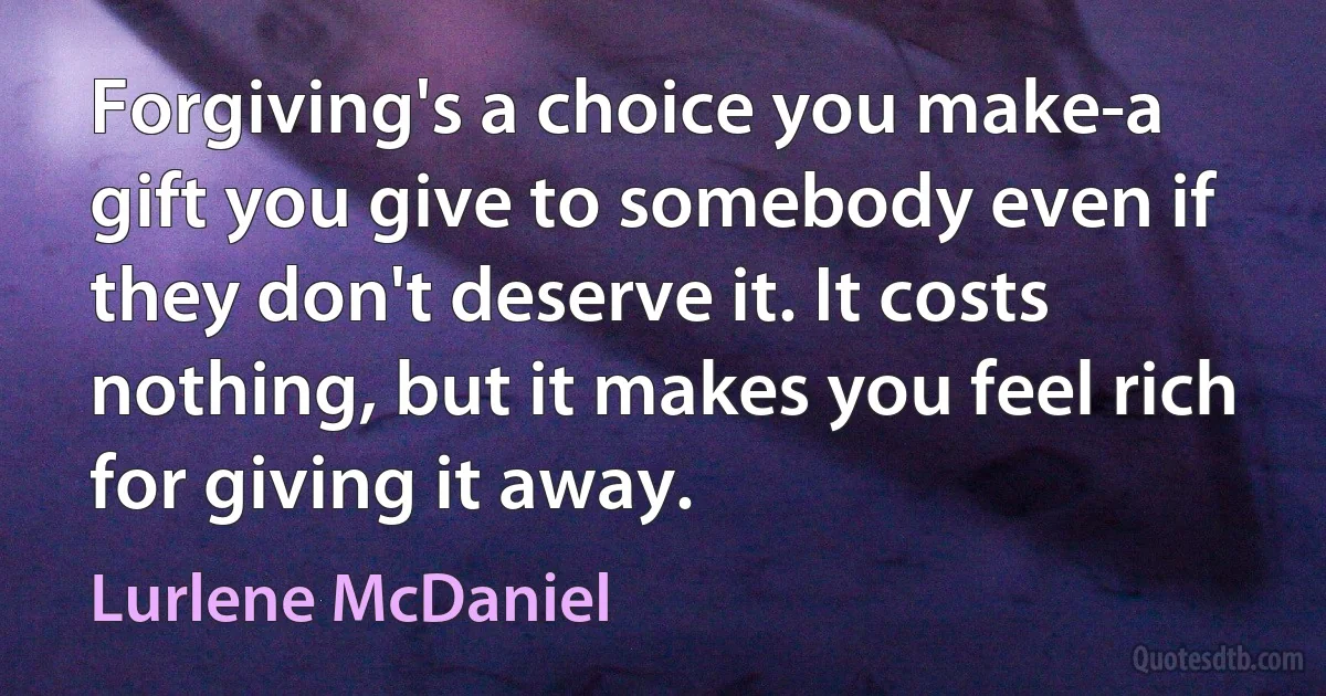 Forgiving's a choice you make-a gift you give to somebody even if they don't deserve it. It costs nothing, but it makes you feel rich for giving it away. (Lurlene McDaniel)