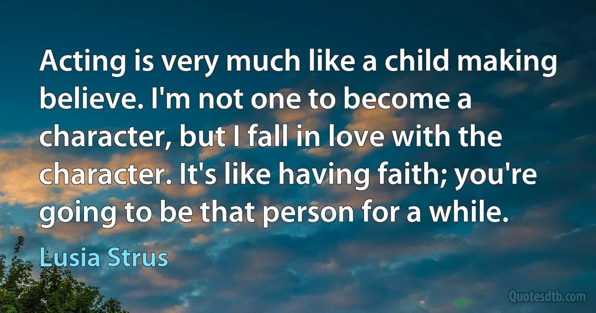 Acting is very much like a child making believe. I'm not one to become a character, but I fall in love with the character. It's like having faith; you're going to be that person for a while. (Lusia Strus)