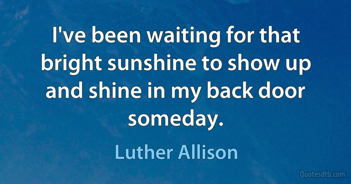 I've been waiting for that bright sunshine to show up and shine in my back door someday. (Luther Allison)