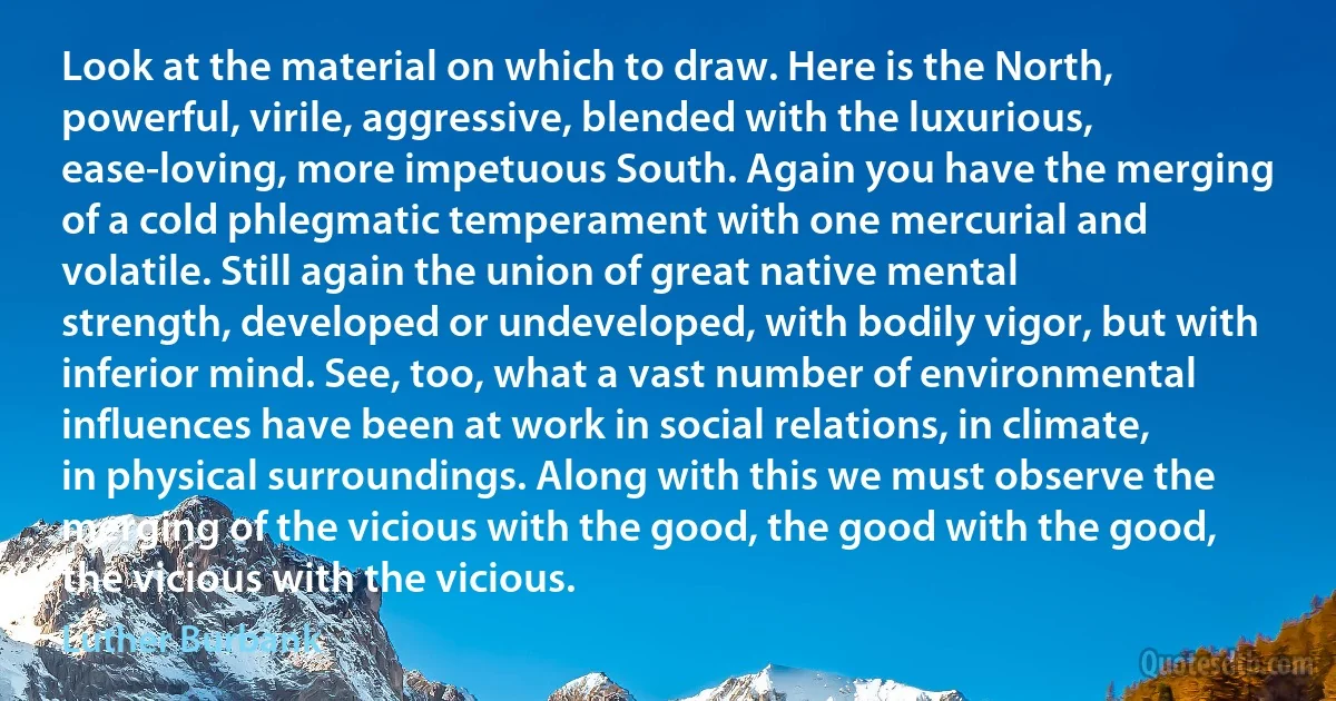 Look at the material on which to draw. Here is the North, powerful, virile, aggressive, blended with the luxurious, ease-loving, more impetuous South. Again you have the merging of a cold phlegmatic temperament with one mercurial and volatile. Still again the union of great native mental strength, developed or undeveloped, with bodily vigor, but with inferior mind. See, too, what a vast number of environmental influences have been at work in social relations, in climate, in physical surroundings. Along with this we must observe the merging of the vicious with the good, the good with the good, the vicious with the vicious. (Luther Burbank)