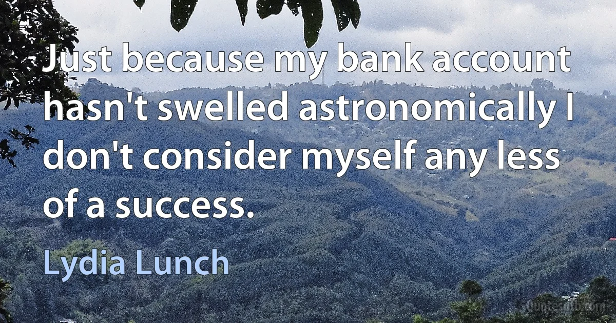 Just because my bank account hasn't swelled astronomically I don't consider myself any less of a success. (Lydia Lunch)