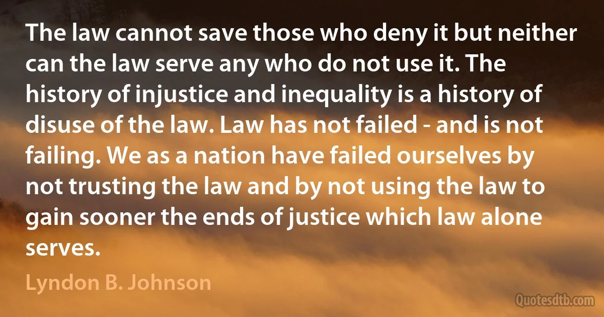 The law cannot save those who deny it but neither can the law serve any who do not use it. The history of injustice and inequality is a history of disuse of the law. Law has not failed - and is not failing. We as a nation have failed ourselves by not trusting the law and by not using the law to gain sooner the ends of justice which law alone serves. (Lyndon B. Johnson)