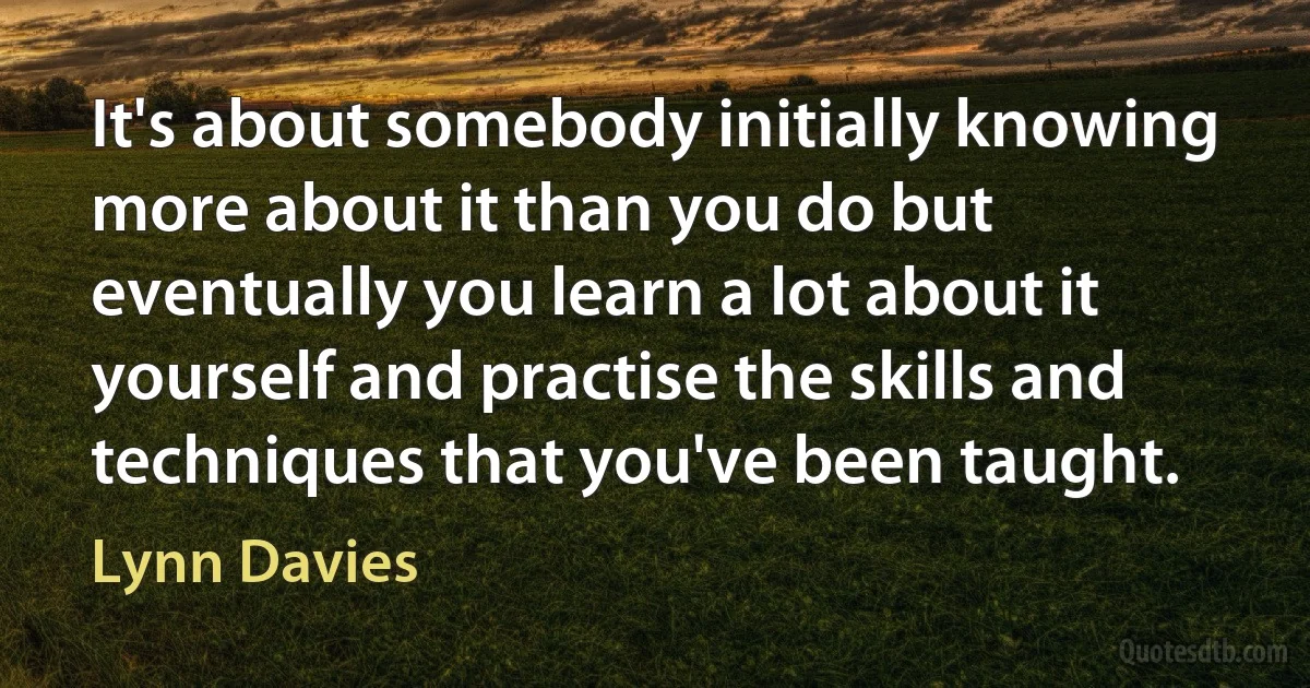 It's about somebody initially knowing more about it than you do but eventually you learn a lot about it yourself and practise the skills and techniques that you've been taught. (Lynn Davies)