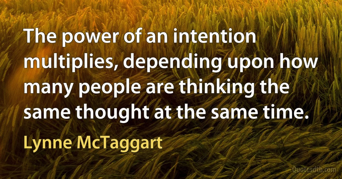 The power of an intention multiplies, depending upon how many people are thinking the same thought at the same time. (Lynne McTaggart)