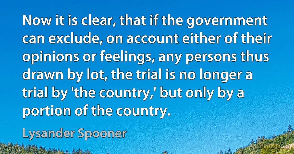 Now it is clear, that if the government can exclude, on account either of their opinions or feelings, any persons thus drawn by lot, the trial is no longer a trial by 'the country,' but only by a portion of the country. (Lysander Spooner)