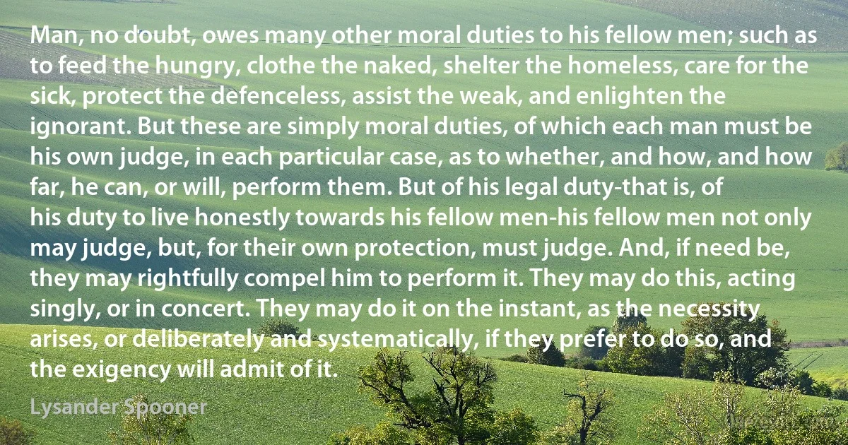 Man, no doubt, owes many other moral duties to his fellow men; such as to feed the hungry, clothe the naked, shelter the homeless, care for the sick, protect the defenceless, assist the weak, and enlighten the ignorant. But these are simply moral duties, of which each man must be his own judge, in each particular case, as to whether, and how, and how far, he can, or will, perform them. But of his legal duty-that is, of his duty to live honestly towards his fellow men-his fellow men not only may judge, but, for their own protection, must judge. And, if need be, they may rightfully compel him to perform it. They may do this, acting singly, or in concert. They may do it on the instant, as the necessity arises, or deliberately and systematically, if they prefer to do so, and the exigency will admit of it. (Lysander Spooner)