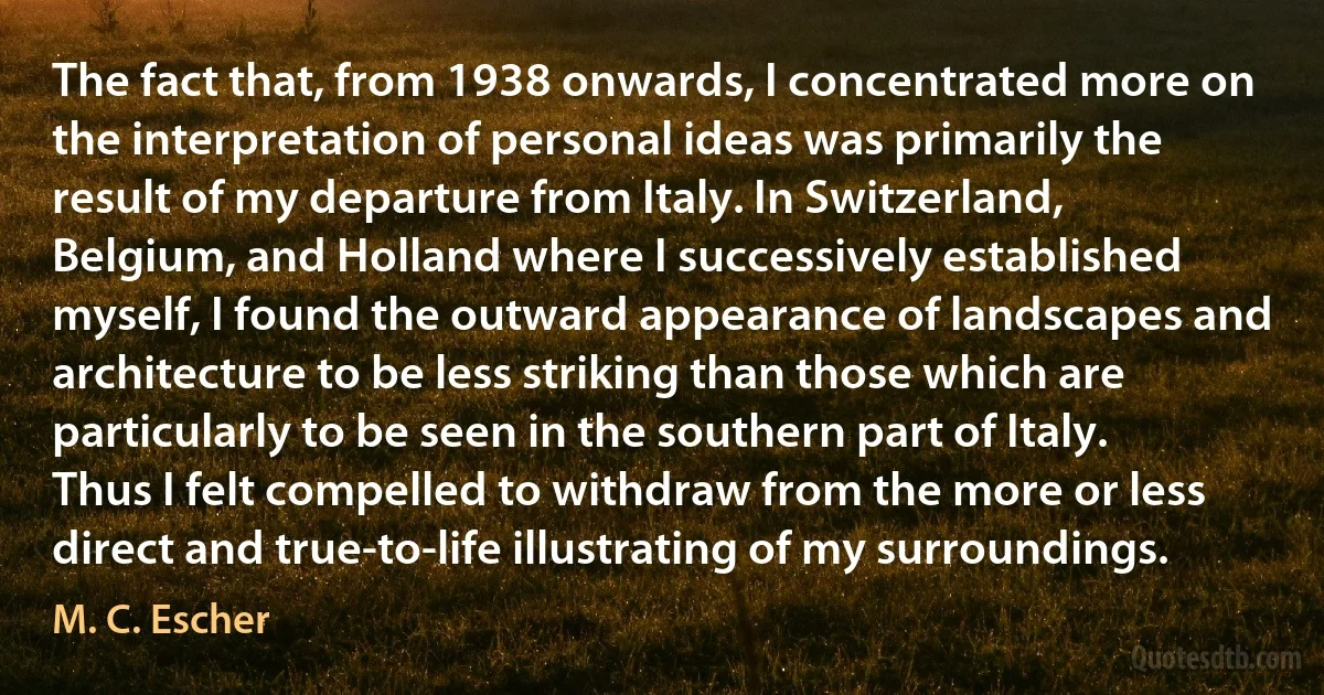 The fact that, from 1938 onwards, I concentrated more on the interpretation of personal ideas was primarily the result of my departure from Italy. In Switzerland, Belgium, and Holland where I successively established myself, I found the outward appearance of landscapes and architecture to be less striking than those which are particularly to be seen in the southern part of Italy. Thus I felt compelled to withdraw from the more or less direct and true-to-life illustrating of my surroundings. (M. C. Escher)