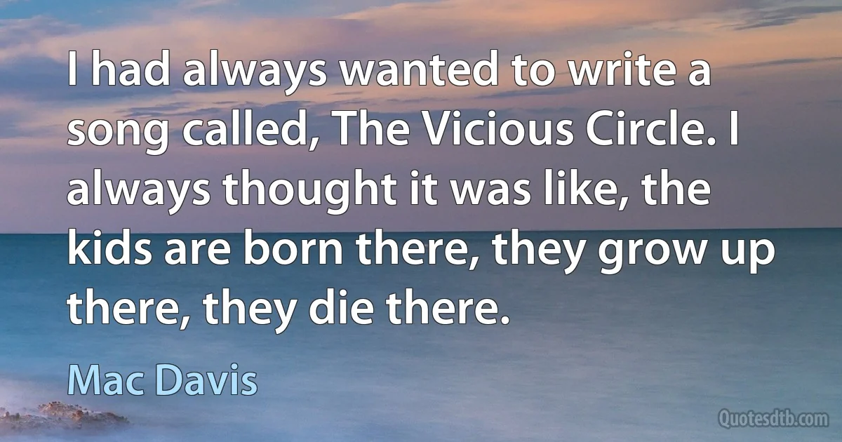 I had always wanted to write a song called, The Vicious Circle. I always thought it was like, the kids are born there, they grow up there, they die there. (Mac Davis)