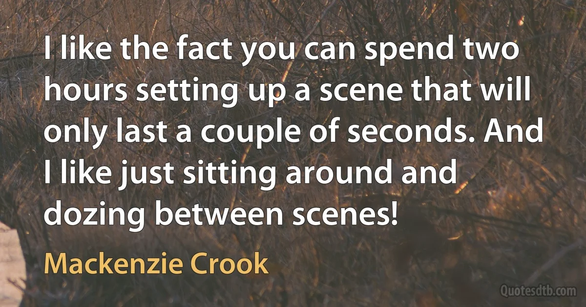 I like the fact you can spend two hours setting up a scene that will only last a couple of seconds. And I like just sitting around and dozing between scenes! (Mackenzie Crook)