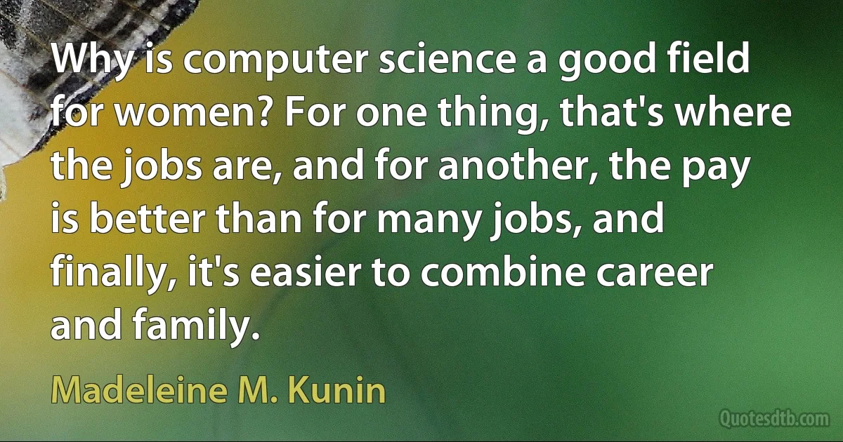 Why is computer science a good field for women? For one thing, that's where the jobs are, and for another, the pay is better than for many jobs, and finally, it's easier to combine career and family. (Madeleine M. Kunin)