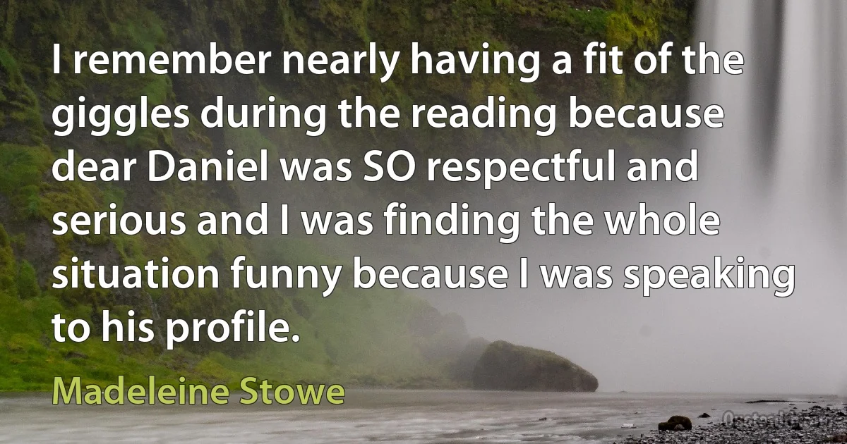 I remember nearly having a fit of the giggles during the reading because dear Daniel was SO respectful and serious and I was finding the whole situation funny because I was speaking to his profile. (Madeleine Stowe)