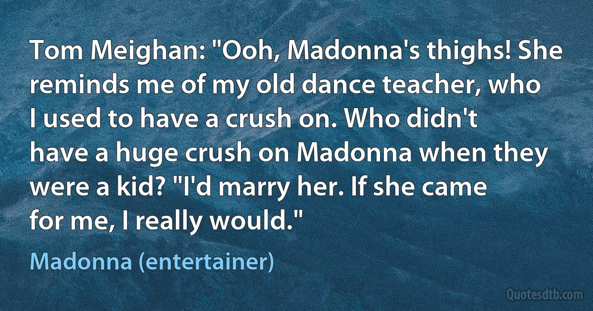 Tom Meighan: "Ooh, Madonna's thighs! She reminds me of my old dance teacher, who I used to have a crush on. Who didn't have a huge crush on Madonna when they were a kid? "I'd marry her. If she came for me, I really would." (Madonna (entertainer))