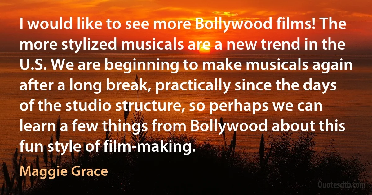 I would like to see more Bollywood films! The more stylized musicals are a new trend in the U.S. We are beginning to make musicals again after a long break, practically since the days of the studio structure, so perhaps we can learn a few things from Bollywood about this fun style of film-making. (Maggie Grace)