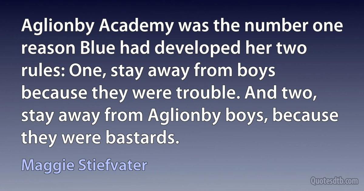 Aglionby Academy was the number one reason Blue had developed her two rules: One, stay away from boys because they were trouble. And two, stay away from Aglionby boys, because they were bastards. (Maggie Stiefvater)