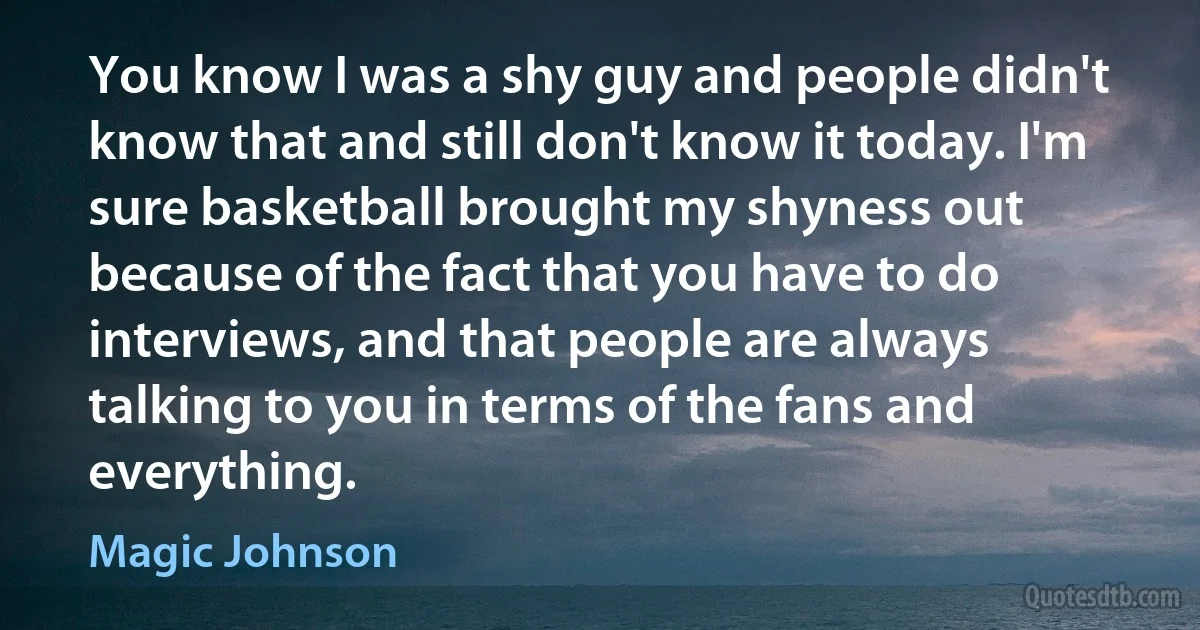 You know I was a shy guy and people didn't know that and still don't know it today. I'm sure basketball brought my shyness out because of the fact that you have to do interviews, and that people are always talking to you in terms of the fans and everything. (Magic Johnson)