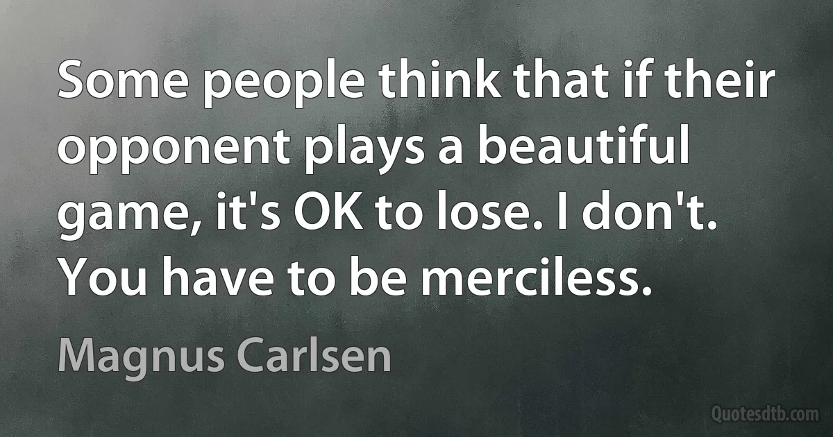 Some people think that if their opponent plays a beautiful game, it's OK to lose. I don't. You have to be merciless. (Magnus Carlsen)