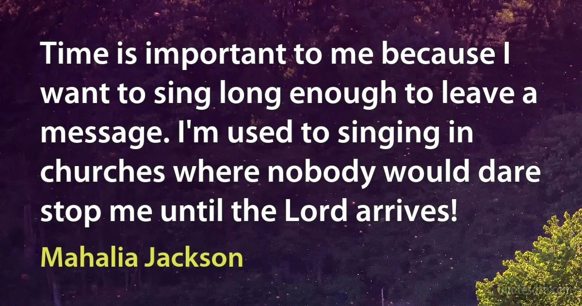 Time is important to me because I want to sing long enough to leave a message. I'm used to singing in churches where nobody would dare stop me until the Lord arrives! (Mahalia Jackson)