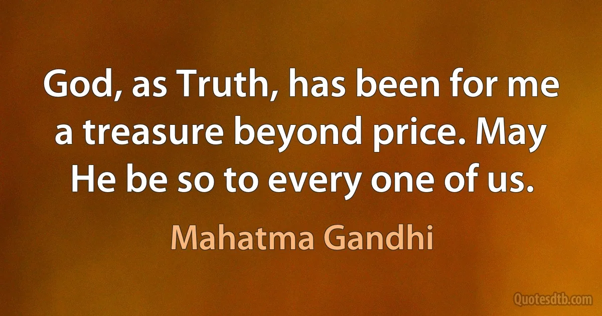 God, as Truth, has been for me a treasure beyond price. May He be so to every one of us. (Mahatma Gandhi)