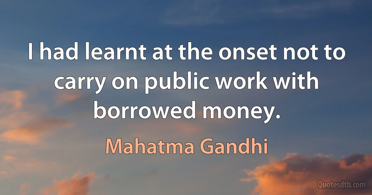 I had learnt at the onset not to carry on public work with borrowed money. (Mahatma Gandhi)