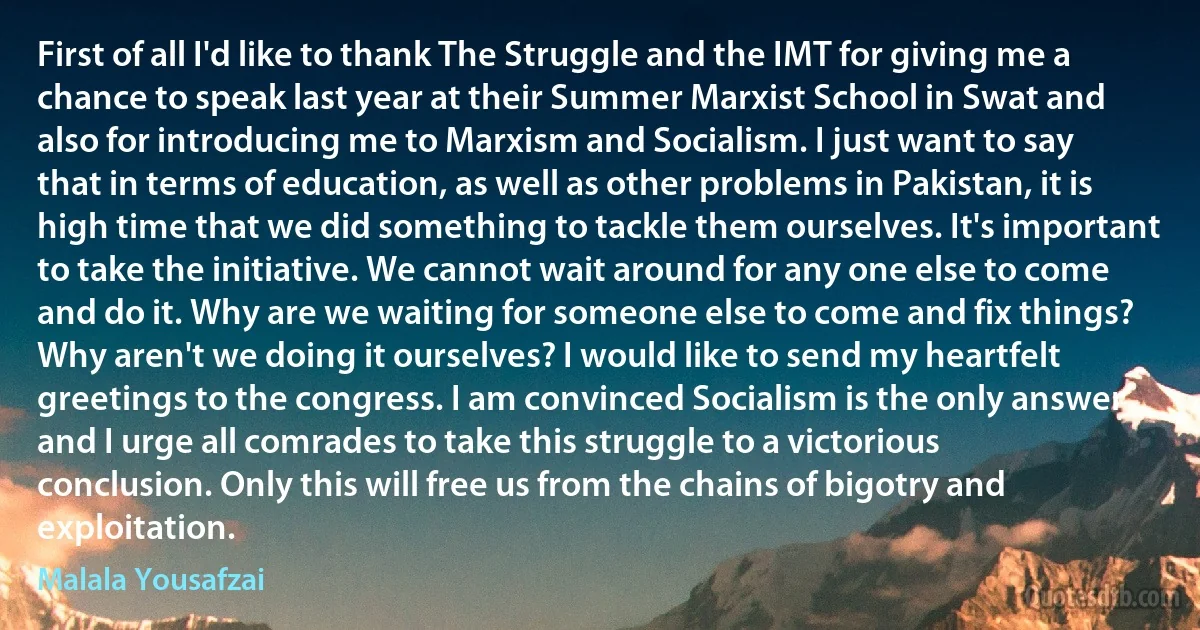 First of all I'd like to thank The Struggle and the IMT for giving me a chance to speak last year at their Summer Marxist School in Swat and also for introducing me to Marxism and Socialism. I just want to say that in terms of education, as well as other problems in Pakistan, it is high time that we did something to tackle them ourselves. It's important to take the initiative. We cannot wait around for any one else to come and do it. Why are we waiting for someone else to come and fix things? Why aren't we doing it ourselves? I would like to send my heartfelt greetings to the congress. I am convinced Socialism is the only answer and I urge all comrades to take this struggle to a victorious conclusion. Only this will free us from the chains of bigotry and exploitation. (Malala Yousafzai)