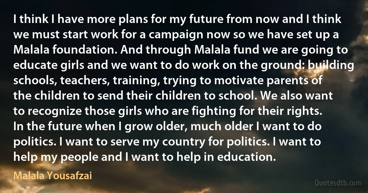 I think I have more plans for my future from now and I think we must start work for a campaign now so we have set up a Malala foundation. And through Malala fund we are going to educate girls and we want to do work on the ground: building schools, teachers, training, trying to motivate parents of the children to send their children to school. We also want to recognize those girls who are fighting for their rights. In the future when I grow older, much older I want to do politics. I want to serve my country for politics. I want to help my people and I want to help in education. (Malala Yousafzai)