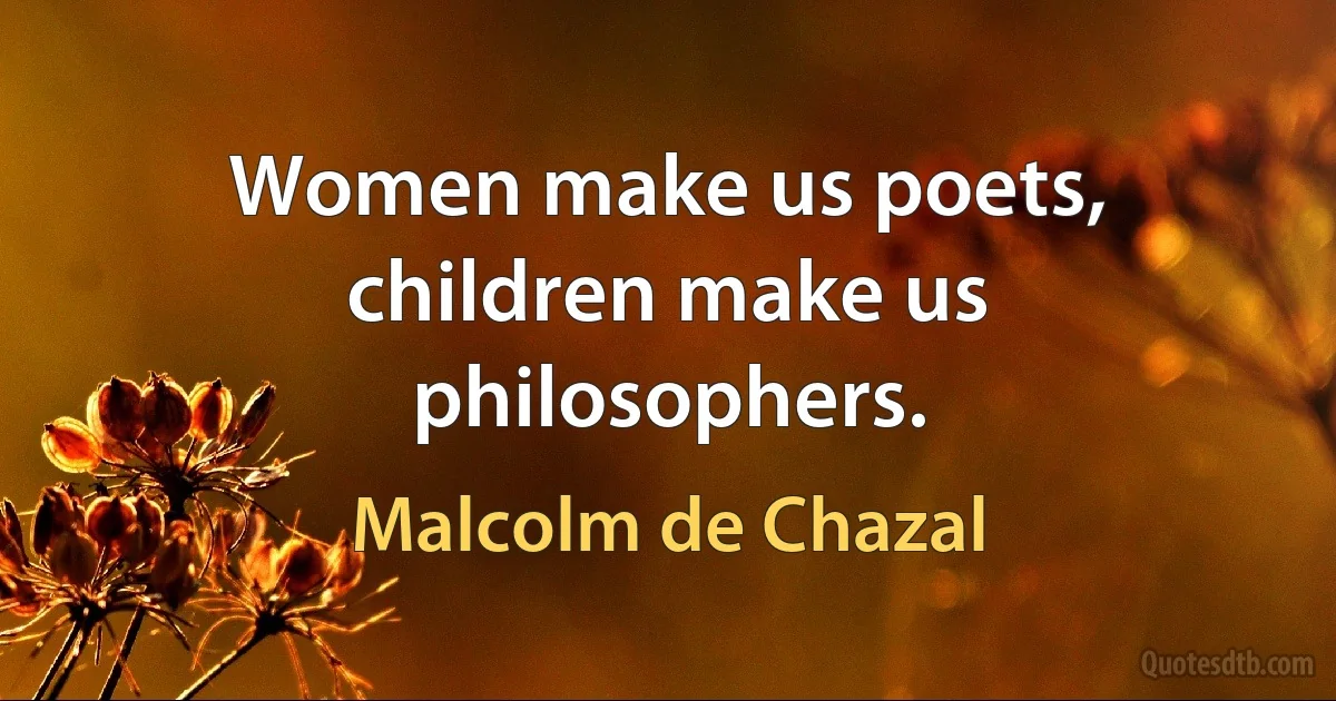 Women make us poets, children make us philosophers. (Malcolm de Chazal)