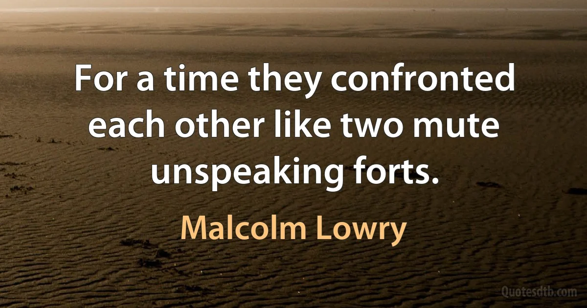 For a time they confronted each other like two mute unspeaking forts. (Malcolm Lowry)