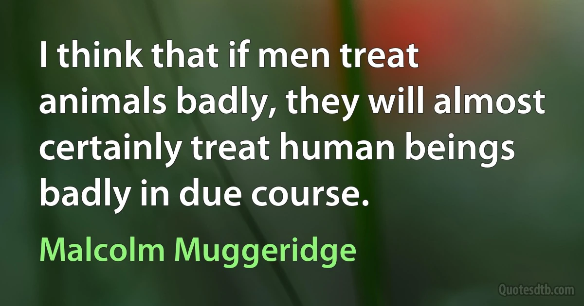 I think that if men treat animals badly, they will almost certainly treat human beings badly in due course. (Malcolm Muggeridge)