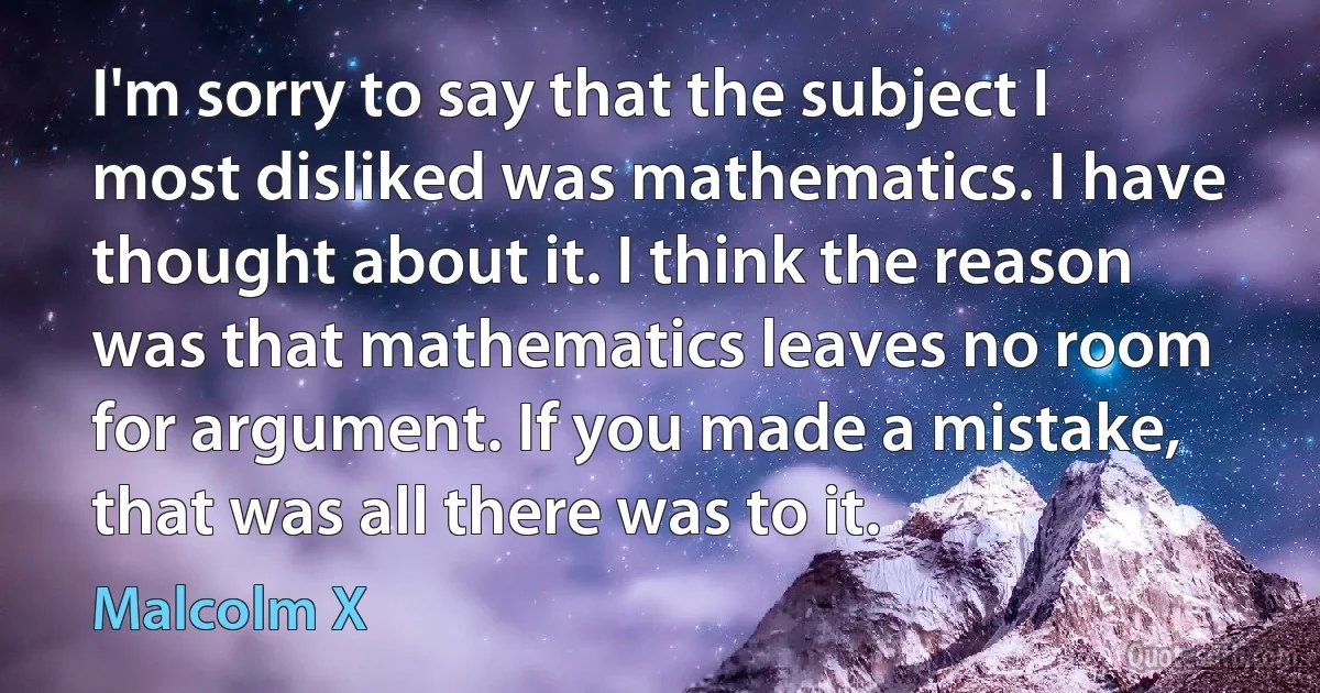 I'm sorry to say that the subject I most disliked was mathematics. I have thought about it. I think the reason was that mathematics leaves no room for argument. If you made a mistake, that was all there was to it. (Malcolm X)