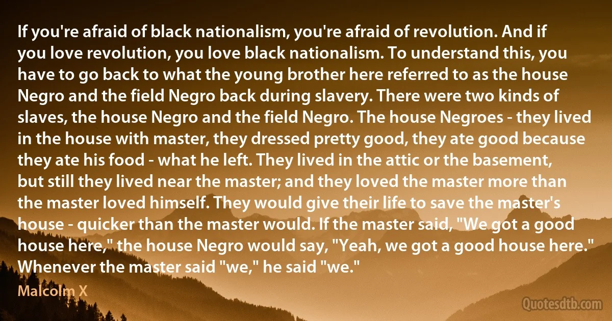 If you're afraid of black nationalism, you're afraid of revolution. And if you love revolution, you love black nationalism. To understand this, you have to go back to what the young brother here referred to as the house Negro and the field Negro back during slavery. There were two kinds of slaves, the house Negro and the field Negro. The house Negroes - they lived in the house with master, they dressed pretty good, they ate good because they ate his food - what he left. They lived in the attic or the basement, but still they lived near the master; and they loved the master more than the master loved himself. They would give their life to save the master's house - quicker than the master would. If the master said, "We got a good house here," the house Negro would say, "Yeah, we got a good house here." Whenever the master said "we," he said "we." (Malcolm X)